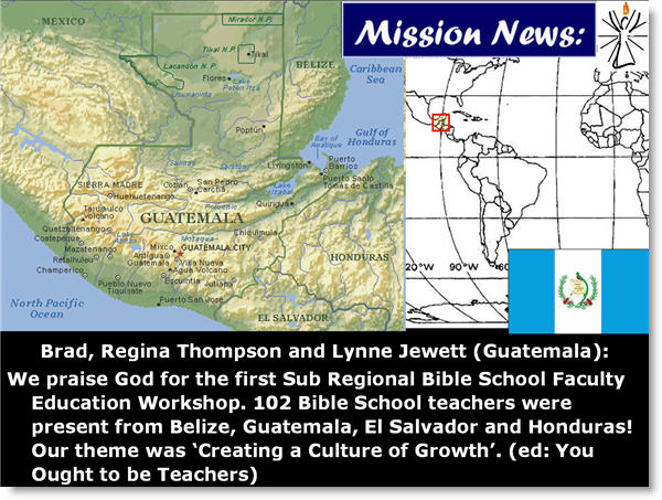 Brad, Regina Thompson and Lynne Jewett (Guatemala): 
We praise God for the first Sub Regional Bible School Faculty Education Workshop. 102 Bible School teachers were present from Belize, Guatemala, El Salvador and Honduras! Our theme was �Creating a Culture of Growth�. (ed: You Ought to be Teachers)
